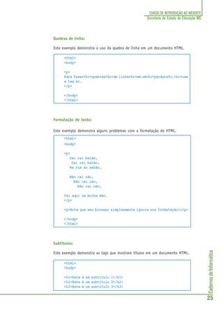 CadernosdeInformática
25
CURSO DE INTRODUÇÃO AO WEBSITE
Secretaria de Estado de Educação MG
Quebras de linha:
Este exemplo demonstra o uso da quebra de linha em um documento HTML.
<html>
<body>
<p>
Para fazer<br>quebras<br>de linha<br>em um<br>parágrafo,<br>use
a tag br.
</p>
</body>
</html>
Formatação de texto:
Este exemplo demonstra alguns problemas com a formatação do HTML.
<html>
<body>
<p>
Cai cai balão,
Cai cai balão,
Na rua do sabão,
Não cai não,
Não cai não,
Não cai não,
Cai aqui na minha mão.
</p>
<p>Note que seu browser simplesmente ignora sua formatação!</p>
</body>
</html>
Subtítulos:
Este exemplo demonstra as tags que mostram títulos em um documento HTML.
<html>
<body>
<h1>Este é um subtítulo 1</h1>
<h2>Este é um subtítulo 2</h2>
<h3>Este é um subtítulo 3</h3>
 