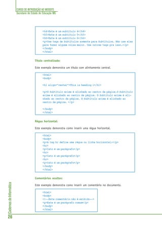 CURSO DE INTRODUÇÃO AO WEBSITE
Secretaria de Estado de Educação MG
26
CadernosdeInformática
<h4>Este é um subtítulo 4</h4>
<h5>Este é um subtítulo 5</h5>
<h6>Este é um subtítulo 6</h6>
<p>Use tags de Subtítulos somente para Subtítulos. Não use elas
para fazer alguma coisa maior. Use outras tags pra isso.</p>
</body>
</html>
Título centralizado:
Este exemplo demonstra um título com alinhamento central.
<html>
<body>
<h1 align="center">This is heading 1</h1>
<p>O Subtítulo acima é alinhado ao centro da página.O Subtítulo
acima é alinhado ao centro da página. O Subtítulo acima é ali-
nhado ao centro da página. O Subtítulo acima é alinhado ao
centro da página. </p>
</body>
</html>
Régua horizontal:
Este exemplo demonstra como inserir uma régua horizontal.
<html>
<body>
<p>A tag hr define uma régua ou linha horizontal:</p>
<hr>
<p>Isto é um parágrafo</p>
<hr>
<p>Isto é um parágrafo</p>
<hr>
<p>Isto é um parágrafo</p>
</body>
</html>
Comentários ocultos:
Este exemplo demonstra como inserir um comentário no documento.
<html>
<body>
<!--Este comentário não é exibido-->
<p>Este é um parágrafo comum</p>
</body>
</html>
 