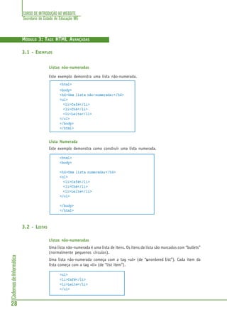 CURSO DE INTRODUÇÃO AO WEBSITE
Secretaria de Estado de Educação MG
28
CadernosdeInformática
MÓDULO 3: TAGS HTML AVANÇADAS
3.1 - EXEMPLOS
Listas não-numeradas
Este exemplo demonstra uma lista não-numerada.
<html>
<body>
<h4>Uma lista não-numerada:</h4>
<ul>
<li>Café</li>
<li>Chá</li>
<li>Leite</li>
</ul>
</body>
</html>
Lista Numerada
Este exemplo demonstra como construir uma lista numerada.
<html>
<body>
<h4>Uma lista numerada:</h4>
<ol>
<li>Café</li>
<li>Chá</li>
<li>Leite</li>
</ol>
</body>
</html>
3.2 - LISTAS
Listas não-numeradas
Uma lista não-numerada é uma lista de itens. Os itens da lista são marcados com “bullets”
(normalmente pequenos circulos).
Uma lista não-numerada começa com a tag <ul> (de “uuuuunordered lllllist”). Cada item da
lista começa com a tag <li> (de “list item”).
<ul>
<li>Café</li>
<li>Leite</li>
</ul>
 