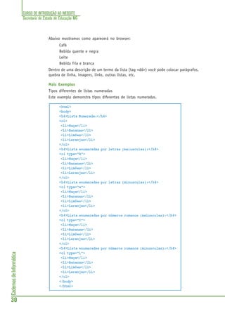 CURSO DE INTRODUÇÃO AO WEBSITE
Secretaria de Estado de Educação MG
30
CadernosdeInformática
Abaixo mostramos como aparecerá no browser:
Café
Bebida quente e negra
Leite
Bebida fria e branca
Dentro de uma descrição de um termo da lista (tag <dd>) você pode colocar parágrafos,
quebra de linha, imagens, links, outras listas, etc.
Mais Exemplos
Tipos diferentes de listas numeradas
Este exemplo demonstra tipos diferentes de listas numeradas.
<html>
<body>
<h4>Lista Numerada:</h4>
<ol>
<li>Maça</li>
<li>Bananas</li>
<li>Limões</li>
<li>Laranjas</li>
</ol>
<h4>Lista enumaradas por letras (maiusculas):</h4>
<ol type="A">
<li>Maça</li>
<li>Bananas</li>
<li>Limões</li>
<li>Laranjas</li>
</ol>
<h4>Lista enumaradas por letras (minusculas):</h4>
<ol type="a">
<li>Maça</li>
<li>Bananas</li>
<li>Limões</li>
<li>Laranjas</li>
</ol>
<h4>Lista enumaradas por números romanos (maiusculas):</h4>
<ol type="I">
<li>Maça</li>
<li>Bananas</li>
<li>Limões</li>
<li>Laranjas</li>
</ol>
<h4>Lista enumaradas por números romanos (minusculas):</h4>
<ol type="i">
<li>Maça</li>
<li>Bananas</li>
<li>Limões</li>
<li>Laranjas</li>
</ol>
</body>
</html>
 