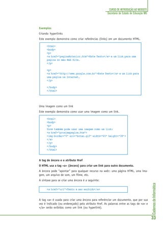 CadernosdeInformática
33
CURSO DE INTRODUÇÃO AO WEBSITE
Secretaria de Estado de Educação MG
Exemplos
Criando hyperlinks
Este exemplo demonstra como criar referências (links) em um documento HTML.
<html>
<body>
<p>
<a href=”paginaAnterior.htm”>Este Texto</a> e um link para uma
pagina no meu Web Site.
</p>
<p>
<a href=”http://www.google.com.br”>Este Texto</a> e um link para
uma pagina na Internet.
</p>
</body>
</html>
Uma imagem como um link
Este exemplo demonstra como usar uma imagem como um link.
<html>
<body>
<p>
Você também pode usar uma imagem como um link:
<a href="proximapagina.htm">
<img border="0" src="botao.gif" width="65" height="38">
</a>
</p>
</body>
</html>
A tag de âncora e o atributo Href
O HTML usa a tag <a> (âncora) para criar um link para outro documento.
A âncora pode “apontar” para qualquer recurso na web:: uma página HTML, uma ima-
gem, um arquivo de som, um filme, etc.
A sintaxe para se criar uma âncora é a seguinte:
<a href="url">Texto a ser exibido</a>
A tag <a> é usada para criar uma âncora para referênciar um documento, que por sua
vez é indicado (ou endereçado) pelo atributo Href. As palavras entre as tags de <a> e
</a> serão exibidas como um link (ou hyperlink).
 