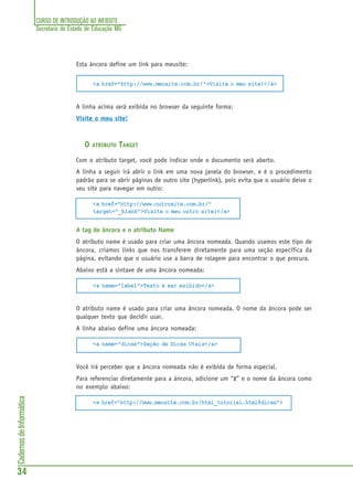 CURSO DE INTRODUÇÃO AO WEBSITE
Secretaria de Estado de Educação MG
34
CadernosdeInformática
Esta âncora define um link para meusite:
<a href="http://www.meusite.com.br/">Visite o meu site!</a>
A linha acima será exibida no browser da seguinte forma:
Visite o meu site!
O ATRIBUTO TARGET
Com o atributo target, você pode indicar onde o documento será aberto.
A linha a seguir irá abrir o link em uma nova janela do browser, e é o procedimento
padrão para se abrir páginas de outro site (hyperlink), pois evita que o usuário deixe o
seu site para navegar em outro:
<a href="http://www.outrosite.com.br/"
target="_blank">Visite o meu outro site!</a>
A tag de âncora e o atributo Name
O atributo name é usado para criar uma âncora nomeada. Quando usamos este tipo de
âncora, criamos links que nos transferem diretamente para uma seção específica da
página, evitando que o usuário use a barra de rolagem para encontrar o que procura.
Abaixo está a sintaxe de uma âncora nomeada:
<a name="label">Texto a ser exibido</a>
O atributo name é usado para criar uma âncora nomeada. O nome da âncora pode ser
qualquer texto que decidir usar.
A linha abaixo define uma âncora nomeada:
<a name="dicas">Seção de Dicas Uteis</a>
Você irá perceber que a âncora nomeada não é exibida de forma especial.
Para referenciar diretamente para a âncora, adicione um “#” e o nome da âncora como
no exemplo abaixo:
<a href="http://www.meusite.com.br/html_tutorial.html#dicas">
 