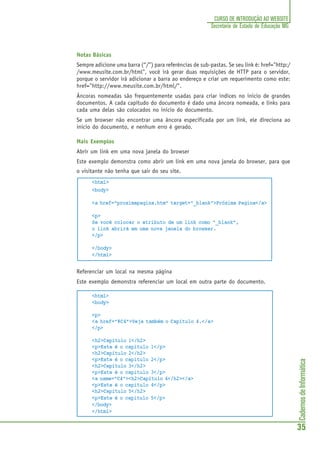 CadernosdeInformática
35
CURSO DE INTRODUÇÃO AO WEBSITE
Secretaria de Estado de Educação MG
Notas Básicas
Sempre adicione uma barra (“/”) para referências de sub-pastas. Se seu link é: href="http:/
/www.meusite.com.br/html", você irá gerar duas requisições de HTTP para o servidor,
porque o servidor irá adicionar a barra ao endereço e criar um requerimento como este:
href="http://www.meusite.com.br/html/".
Âncoras nomeadas são frequentemente usadas para criar indices no inicio de grandes
documentos. A cada capítudo do documento é dado uma âncora nomeada, e links para
cada uma delas são colocados no inicio do documento.
Se um browser não encontrar uma âncora especificada por um link, ele direciona ao
inicio do documento, e nenhum erro é gerado.
Mais Exemplos
Abrir um link em uma nova janela do browser
Este exemplo demonstra como abrir um link em uma nova janela do browser, para que
o visitante não tenha que sair do seu site.
<html>
<body>
<a href="proximapagina.htm" target="_blank">Próxima Pagina</a>
<p>
Se você colocar o atributo de um link como "_blank",
o link abrirá em uma nova janela do browser.
</p>
</body>
</html>
Referenciar um local na mesma página
Este exemplo demonstra referenciar um local em outra parte do documento.
<html>
<body>
<p>
<a href="#C4">Veja também o Capítulo 4.</a>
</p>
<h2>Capítulo 1</h2>
<p>Este é o capitulo 1</p>
<h2>Capítulo 2</h2>
<p>Este é o capitulo 2</p>
<h2>Capítulo 3</h2>
<p>Este é o capitulo 3</p>
<a name="C4"><h2>Capítulo 4</h2></a>
<p>Este é o capitulo 4</p>
<h2>Capítulo 5</h2>
<p>Este é o capitulo 5</p>
</body>
</html>
 