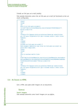 CURSO DE INTRODUÇÃO AO WEBSITE
Secretaria de Estado de Educação MG
36
CadernosdeInformática
Criando um link para um e-mail (mailto)
Este exemplo demonstra como criar um link para um e-mail (só funcionará se tem um
email configurado).
<html>
<body>
<p>
Este é um link para um email:
<a href="mailto:fulano@meusite.com.br?subject=Olá%20denovo">
Enviar e-mail</a>
</p>
<p>
<b>Nota:</b> Espaços entre as palavras devem ser substituidos
por %20 para <b>garantir</b> que o browser exiba o texto corre-
tamente.
</p>
</body>
</html>
Criando um link para um e-mail 2
Este exemplo demonstra como criar um link para um e-mail um
pouco mais complicado.
<html>
<body>
<p>
This is another mailto link:
<a
href="mailto:fulano@meusite.com.br?cc=ciclano@meusite.com.br&bcc=
beltrano@meusite.com.br&subject=Curso%20de%20criacao%de%websites&body=
Você%20esta%20convidado!">Enviar e-mail</a>
</p>
<p>
<b>Nota:</b> Espaços entre as palavras devem ser substituidos
por %20 para <b>garantir</b> que o browser exiba o texto corre-
tamente.
</p>
</body>
</html>
3.4 - AS IMAGENS NO HTML
Com o HTML você pode exibir imagens em um documento.
EXEMPLOS
Inserir imagens
Este exemplo demonstra como inserir imagens em sua página.
 
