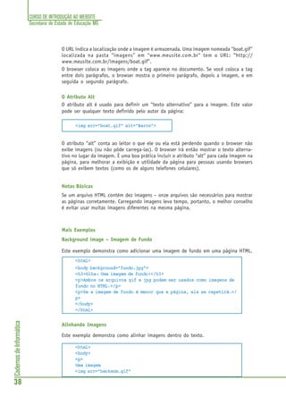 CURSO DE INTRODUÇÃO AO WEBSITE
Secretaria de Estado de Educação MG
38
CadernosdeInformática
O URL indica a localização onde a imagem é armazenada. Uma imagem nomeada "boat.gif"
localizada na pasta “imagens” em “www.meusite.com.br“ tem o URL: “http://
www.meusite.com.br/imagens/boat.gif”.
O browser coloca as imagens onde a tag aparece no documento. Se você coloca a tag
entre dois parágrafos, o browser mostra o primeiro parágrafo, depois a imagem, e em
seguida o segundo parágrafo.
O Atributo Alt
O atributo alt é usado para definir um “texto alternativo” para a imagem. Este valor
pode ser qualquer texto definido pelo autor da página:
<img src="boat.gif" alt="Barco">
O atributo “alt” conta ao leitor o que ele ou ela está perdendo quando o browser não
exibe imagens (ou não pôde carrega-las). O browser irá então mostrar o texto alterna-
tivo no lugar da imagem. É uma boa prática incluir o atributo “alt” para cada imagem na
página, para melhorar a exibição e utilidade da página para pessoas usando browsers
que só exibem textos (como os de alguns telefones celulares).
Notas Básicas
Se um arquivo HTML contém dez imagens – onze arquivos são necessários para mostrar
as páginas corretamente. Carregando imagens leva tempo, portanto, o melhor conselho
é evitar usar muitas imagens diferentes na mesma página.
Mais Exemplos
Background image – Imagem de Fundo
Este exemplo demonstra como adicionar uma imagem de fundo em uma página HTML.
<html>
<body background="fundo.jpg">
<h3>Olha: Uma imagem de fundo!</h3>
<p>Ambos os arquivos gif e jpg podem ser usados como imagens de
fundo no HTML.</p>
<p>Se a imagem de fundo é menor que a página, ela se repetirá.</
p>
</body>
</html>
Alinhando Imagens
Este exemplo demonstra como alinhar imagens dentro do texto.
<html>
<body>
<p>
Uma imagem
<img src="hackanm.gif"
 