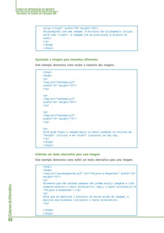 CURSO DE INTRODUÇÃO AO WEBSITE
Secretaria de Estado de Educação MG
40
CadernosdeInformática
align ="right" width="48" height="48">
Um parágrafo com uma imagem. O atributo de alinhamento (align)
está como "right". A imagem irá se posicionar à direita do
texto.
</p>
</body>
</html>
Ajustando a imagem para tamanhos diferentes
Este exemplo demonstra como mudar o tamanho das imagens.
<html>
<body>
<p>
<img src="hackanm.gif"
width="20" height="20">
</p>
<p>
<img src="hackanm.gif"
width="45" height="45">
</p>
<p>
<img src="hackanm.gif"
width="70" height="70">
</p>
<p>
Você pode fazer a imagem maior ou menor mudando os valores em
"height" (altura) e em "width" (largura) na tag img.
</p>
</body>
</html>
Exibindo um texto alternativo para uma imagem
Este exemplo demonstra como exibir um texto alternativo para uma imagem.
<html>
<body>
<img src="paraesquerda.gif" alt="Vá para a esquerda!" width="32"
height="32">
<p>
Browsers que não exibem imagens não podem exibir imagens e irão
somente mostrar o texto alternativo. Aqui, o texto alternativo é
"Vá para a esquerda!".</p>
<p>
Note que se mantiver o ponteiro do mouse acima da imagem, a
maioria dos browsers irá exibir o texto alternativo.
</p>
</body>
</html>
 