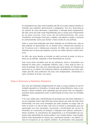 CadernosdeInformática
5
CURSO DE INTRODUÇÃO AO WEBSITE
Secretaria de Estado de Educação MG
Os computadores que estão sendo instalados pela SEE nas escolas estaduais deverão ser
utilizados para propósitos administrativos e pedagógicos. Para isso, desenvolveu-se
um conjunto de cursos destinados a potencializar a utilização desses equipamentos.
São doze cursos que estão sendo disponibilizados para as escolas para enriquecimento
do seu plano curricular. Esses cursos não são profissionalizantes. São cursos
introdutórios, de formação inicial para o trabalho, cujo objetivo é ampliar o horizonte
de conhecimentodos alunos para facilitar a futura escolha de uma profissão.
Todos os cursos foram elaborados para serem realizados em 40 módulos-aula, cada um
deles podendo ser desenvolvidos em um semestre (com 2 módulos-aula semanais) ou
em 10 semanas (com 4 módulos-aula semanais). Em 2006, esses cursos deverão ser
oferecidos para os alunos que desejarem cursá-los, em caráter opcional e horário extra-
turno.
Em 2007, eles cursos deverão ser incluídos na matriz curricular da escola, na série ou
séries por ela definida, integrando a Parte Diversificada do currículo.
Esses cursos foram concebidos para dar aos professores, alunos e funcionários uma
dimensão do modo como o computador influencia, hoje, o nosso modo de vida e os
meios de produção. Para cada curso selecionado pela escola deverão ser indicados pelo
menos dois ou, no máximo, três professores (efetivos, de preferência) para serem capa-
citados pela SEE. Esses professores irão atuar como multiplicadores, ministrando-os a
outros servidores da escola e aos alunos.
CURSO DE CAPACITAÇÃO EM INFORMÁTICA INSTRUMENTAL
Este curso será implantado obrigatoriamente em todas as escolas estaduais em que for
instalado laboratório de informática. Iniciando pelas Escolas-Referência, todos os pro-
fessores e demais servidores serão capacitados para que possam fazer uso adequado e
proveitoso desses equipamentos tanto na administração da escola como nas atividades
didáticas.
É um curso voltado para a desmistificação da tecnologia que está sendo implantada. O
uso do computador ainda é algo difícil para muitas pessoas que ainda não estão muito
familiarizadas com essas novas tecnologias que estão ocupando um espaço cada vez
maior na escola e na vida de todos. Este curso vai motivar os participantes para uma
aproximação com essas tecnologias, favorecendo a transformação dos recursos de
informática em instrumentos de produção e integração entre gestores, professores e
demais servidores. As características dos equipamentos e as funcionalidades dos pro-
gramas serão apresentadas de maneira gradual e num contexto prático. Essas.situações
práticas serão apresentadas de maneira que o participante perceba o seu objetivo e o
valor de incorporá-las ao seu trabalho cotidiano. Os participantes serão preparados
APRESENTAÇÃO
 