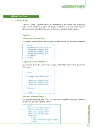CadernosdeInformática
41
CURSO DE INTRODUÇÃO AO WEBSITE
Secretaria de Estado de Educação MG
MODULO 4: FRAMES
4.1 - FRAMES HTML
A palavra “frame”, significa moldura e é exatamente o que criamos com a utilização
deste recurso. Dividimos a página em diversas molduras e cada uma destas molduras
abre uma página html diferente, como se fosse uma outra janela do browser.
Exemplos
Conjunto de frames verticais
Este exemplo demonstra como dividir a página verticalmente em três documentos diferentes.
<html>
<frameset cols="25%,50%,25%">
<frame src="frame_a.htm">
<frame src="frame_b.htm">
<frame src="frame_c.htm">
</frameset>
</html>
Conjunto de frames horizontais
Este exemplo demonstra como dividir a página horizontalmente em três documentos
diferentes.
<html>
<frameset rows="25%,50%,25%">
<frame src="frame_a.htm">
<frame src="frame_b.htm">
<frame src="frame_c.htm">
</frameset>
</html>
Como usar a tag <noframes>
Este exemplo demonstra como usar a tag <noframes> para exibir uma página diferente
em browsers que não suportam frames.
<html>
<frameset cols="25%,50%,25%">
<frame src="frame_a.htm">
<frame src="frame_b.htm">
<frame src="frame_c.htm">
<noframes>
<body>
Seu browser não suporta frames!
</body>
 