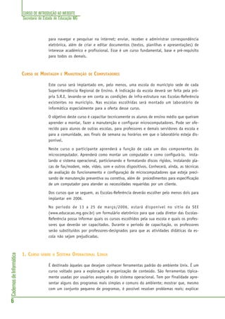 CURSO DE INTRODUÇÃO AO WEBSITE
Secretaria de Estado de Educação MG
6
CadernosdeInformática
para navegar e pesquisar na internet; enviar, receber e administrar correspondência
eletrônica, além de criar e editar documentos (textos, planilhas e apresentações) de
interesse acadêmico e profissional. Esse é um curso fundamental, base e pré-requisito
para todos os demais.
CURSO DE MONTAGEM E MANUTENÇÃO DE COMPUTADORES
Este curso será implantado em, pelo menos, uma escola do município sede de cada
Superintendência Regional de Ensino. A indicação da escola deverá ser feita pela pró-
pria S.R.E, levando-se em conta as condições de infra-estrutura nas Escolas-Referência
existentes no município. Nas escolas escolhidas será montado um laboratório de
informática especialmente para a oferta desse curso.
O objetivo deste curso é capacitar tecnicamente os alunos de ensino médio que queiram
aprender a montar, fazer a manutenção e configurar microcomputadores. Pode ser ofe-
recido para alunos de outras escolas, para professores e demais servidores da escola e
para a comunidade, aos finais de semana ou horários em que o laboratório esteja dis-
ponível.
Neste curso o participante aprenderá a função de cada um dos componentes do
microcomputador. Aprenderá como montar um computador e como configurá-lo, insta-
lando o sistema operacional, particionando e formatando discos rígidos, instalando pla-
cas de fax/modem, rede, vídeo, som e outros dispositivos. Conhecerá, ainda, as técnicas
de avaliação do funcionamento e configuração de microcomputadores que esteja preci-
sando de manutenção preventiva ou corretiva, além de procedimentos para especificação
de um computador para atender as necessidades requeridas por um cliente.
Dos cursos que se seguem, as Escolas-Referência deverão escolher pelo menos dois para
implantar em 2006.
No período de 13 a 25 de março/2006, estará disponível no sítio da SEE
(www.educacao.mg.gov.br) um formulário eletrônico para que cada diretor das Escolas-
Referência possa informar quais os cursos escolhidos pela sua escola e quais os profes-
sores que deverão ser capacitados. Durante o período de capacitação, os professores
serão substituídos por professores-designados para que as atividades didáticas da es-
cola não sejam prejudicadas.
1. CURSO SOBRE O SISTEMA OPERACIONAL LINUX
É destinado àqueles que desejam conhecer ferramentas padrão do ambiente Unix. É um
curso voltado para a exploração e organização de conteúdo. São ferramentas tipica-
mente usadas por usuários avançados do sistema operacional. Tem por finalidade apre-
sentar alguns dos programas mais simples e comuns do ambiente; mostrar que, mesmo
com um conjunto pequeno de programas, é possível resolver problemas reais; explicar
 