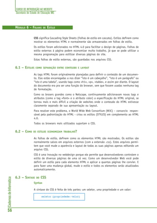 CURSO DE INTRODUÇÃO AO WEBSITE
Secretaria de Estado de Educação MG
56
CadernosdeInformática
MÓDULO 6 - FOLHAS DE ESTILO
CSS significa Cascading Style Sheets (Folhas de estilo em cascata). Estilos definem como
mostrar os elementos HTML e normalmente são armazenados em folhas de estilo.
Os estilos foram adicionados no HTML 4.0 para facilitar o design de páginas. Folhas de
estilo externas à página podem economizar muito trabalho, já que se pode utilizar a
mesma programação para estilizar diversas páginas do site.
Estas folhas de estilo externas, são guardadas nos arquivos CSS.
6.1 – ESTILOS COMO SEPARAÇÃO ENTRE CONTEUDO E LAYOUT
As tags HTML foram originalmente planejadas para definir o conteúdo de um documen-
to. Elas estão encarregadas a nos dizer “isto é um cabeçalho”, “isto é um parágrafo” ou
“isto é uma tabela”, usando tags como <h1>, <p>, <table>, e assim por diante. O layout
do documento era pra ser uma função do browser, sem que fossem usadas nenhuma tag
de formatação.
Como os brosers grandes como o Netscape, continuamente adicionavam novas tags e
atributos (como a tag <font> e o atributo color) a especificação do HTML original, se
tornou mais e mais dificil a criação de websites onde o conteudo do HTML estivesse
claramente separado de sua apresentação ou layout.
Para resolver este problema, o World Wide Web Consortium (W3C) – consorcio respon-
sável pela padronização do HTML - criou os estilos (STYLES) em complemento ao HTML
4.0.
Todos os browsers mais utilizados suportam o CSS.
6.2 – COMO OS ESTILOS ECONOMIZAM TRABALHO?
As folhas de estilo, definem como os elementos HTML são mostrados. Os estilos são
normalmente salvos em arquivos externos (com a extensão .css). Estes arquivos permi-
tem que você mude a aparência e layout de todas as suas páginas apenas editando um
arquivo CSS.
CSS é uma inovação no webdesign porque ele permite que desenvolvedores controlem o
estilo de diversas páginas de uma só vez. Como um desenvolvedor Web você pode
definir um estilo para cada elemento HTML e aplicar a quantas páginas lhe convier. E
para fazer uma mudança global, mude o estilo e todos os elementos serão atualizados
automaticamente.
6.3 – SINTAXE DO CSS
Syntax
A sintaxe do CSS é feita de três partes: um seletor, uma propriedade e um valor:
seletor {propriedade: valor}
 