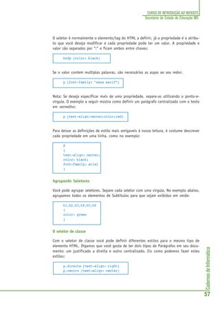 CadernosdeInformática
57
CURSO DE INTRODUÇÃO AO WEBSITE
Secretaria de Estado de Educação MG
O seletor é normalmente o elemento/tag do HTML a definir, já a propriedade é o atribu-
to que você deseja modificar e cada propriedade pode ter um valor. A propriedade e
valor são separados por “:” e ficam ambos entre chaves:
body {color: black}
Se o valor contem multiplas palavras, são necessárias as aspas ao seu redor:
p {font-family: "sans serif"}
Nota: Se deseja especificar mais de uma propriedade, separe-as utilizando o ponto-e-
vírgula. O exemplo a seguir mostra como definir um parágrafo centralizado com o texto
em vermelho:
p {text-align:center;color:red}
Para deixar as definições de estilo mais amigaveis à nossa leitura, é costume descrever
cada propriedade em uma linha, como no exemplo:
P
{
text-align: center;
color: black;
font-family: arial
}
Agrupando Seletores
Você pode agrupar seletores. Separe cada seletor com uma virgula. No exemplo abaixo,
agrupamos todos os elementos de Subtítulos para que sejam exibidos em verde:
h1,h2,h3,h4,h5,h6
{
color: green
}
O seletor de classe
Com o seletor de classe você pode definir diferentes estilos para o mesmo tipo de
elemento HTML. Digamos que você gosta de ter dois tipos de Parágrafos em seu docu-
mento: um justificado a direita e outro centralizado. Eis como podemos fazer estes
estilos:
p.direita {text-align: right}
p.centro {text-align: center}
 