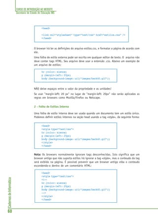 CURSO DE INTRODUÇÃO AO WEBSITE
Secretaria de Estado de Educação MG
60
CadernosdeInformática
<head>
<link rel="stylesheet" type="text/css" href="estilos.css" />
</head>
O browser irá ler as definições do arquivo estilos.css, e formatar a página de acordo com
ele.
Uma folha de estilo externa pode ser escrita em qualquer editor de texto. O arquivo não
deve conter tags HTML. Seu arquivo deve usar a extensão .css. Abaixo um exemplo de
um arquivo de estilos:
hr {color: sienna}
p {margin-left: 20px}
body {background-image: url("images/back40.gif")}
NÃO deixe espaços entre o valor da propriedade e as unidades!
Se usar "margin-left: 20 px" no lugar de "margin-left: 20px" não serão aplicadas as
regras em browsers como Mozilla/Firefox ou Netscape.
2 - Folha de Estilos Interna
Uma folha de estilo interna deve ser usada quando um documento tem um estilo único.
Podemos definir estilos internos na seção head usando a tag <style>, da seguinte forma:
<head>
<style type="text/css">
hr {color: sienna}
p {margin-left: 20px}
body {background-image: url("images/back40.gif")}
</style>
</head>
Nota: Os browsers normalmente ignoram tags desconhecidas. Isto significa que um
browser antigo que não suporta estilos irá ignorar a tag <style>, mas o conteudo da tag
será exibido na página. É possivel prevenir que um browser antigo eiba o conteudo
escondendo-o dentro de um comentário HTML:
<head>
<style type="text/css">
<!--
hr {color: sienna}
p {margin-left: 20px}
body {background-image: url("images/back40.gif")}
-->
</style>
</head>
 