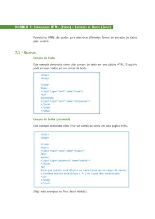 MODULO 7: FORMULÁRIOS HTML (FORMS) E ENTRADAS DE DADOS (INPUT)
Formulários HTML são usados para selecionar diferentes formas de entradas de dados
pelo usuário.
7.1 - EXEMPLOS
Campos de Texto
Este exemplo demonstra como criar campos de texto em uma página HTML. O usuário
pode escrever textos em um campo de texto.
<html>
<body>
<form>
Nome:
<input type="text" name="nome">
<br>
Sobrenome:
<input type="text" name="sobrenome">
</form>
</body>
</html>
Campos de Senha (password)
Este exemplo demonstra como criar um campo de senha em uma página HTML.
<html>
<body>
<form>
Login:
<input type="text" name="login">
<br>
senha:
<input type="password" name="senha">
</form>
<p>
Note que quando você digita os caracteres em um campo de senha,
o browser mostra asteriscos ('*') no lugar dos caracteres.
</p>
</body>
</html>
(Veja mais exemplos no final deste módulo.)
 