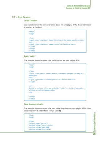 CadernosdeInformática
65
CURSO DE INTRODUÇÃO AO WEBSITE
Secretaria de Estado de Educação MG
7.7 - MAIS EXEMPLOS
Caixas Checkbox
Este exemplo demonstra como criar check-boxes em uma página HTML. A user can select
or unselect a checkbox.
<html>
<body>
<form>
<input type="checkbox" name="bicicleta">Eu tenho uma bicicleta
<br>
<input type="checkbox" name="carro">Eu tenho um carro
</form>
</body>
</html>
Botão “radio”
Este exemplo demonstra como criar radio-buttons em uma página HTML.
<html>
<body>
<form>
<input type="radio" name="genero" checked="checked" value="M">
Masculino
<br>
<input type="radio" name="genero" value="F"> Feminino
</form>
<p>
Quando o usuário clica em um botão “radio”, o botão é marcado,
e todos os outros desmarcados.
</p>
</body>
</html>
Caixa dropdown simples
Este exemplo demonstra como criar uma caixa drop-down em uma página HTML. Uma
caixa drop-down é uma lista de seleção (select).
<html>
<body>
<form>
<select name="carros">
<option value="volvo">Volvo
<option value="bmw">BMW
<option value="fiat">Fiat
 