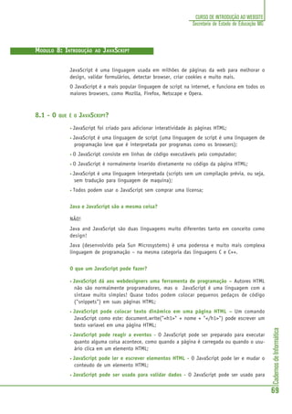 CadernosdeInformática
69
CURSO DE INTRODUÇÃO AO WEBSITE
Secretaria de Estado de Educação MG
MODULO 8: INTRODUÇÃO AO JAVASCRIPT
JavaScript é uma linguagem usada em milhões de páginas da web para melhorar o
design, validar formulários, detectar browser, criar cookies e muito mais.
O JavaScript é a mais popular linguagem de script na internet, e funciona em todos os
maiores browsers, como Mozilla, Firefox, Netscape e Opera.
8.1 - O QUE É O JAVASCRIPT?
• JavaScript foi criado para adicionar interatividade às páginas HTML;
• JavaScript é uma linguagem de script (uma linguagem de script é uma linguagem de
programação leve que é interpretada por programas como os browsers);
• O JavaScript consiste em linhas de código executáveis pelo computador;
• O JavaScript é normalmente inserido diretamente no código da página HTML;
• JavaScript é uma linguagem interpretada (scripts sem um compilação prévia, ou seja,
sem tradução para linguagem de maquina);
• Todos podem usar o JavaScript sem comprar uma licensa;
Java e JavaScript são a mesma coisa?
NÃO!
Java and JavaScript são duas linguagems muito diferentes tanto em conceito como
design!
Java (desenvolvido pela Sun Microsystems) é uma poderosa e muito mais complexa
linguagem de programação – na mesma categoria das linguagens C e C++.
O que um JavaScript pode fazer?
• JavaScript dá aos webdesigners uma ferramenta de programação – Autores HTML
não são normalmente programadores, mas o JavaScript é uma linguagem com a
sintaxe muito simples! Quase todos podem colocar pequenos pedaços de código
("snippets") em suas páginas HTML;
• JavaScript pode colocar texto dinâmico em uma página HTML – Um comando
JavaScript como este: document.write("<h1>" + nome + "</h1>") pode escrever um
texto variavel em uma página HTML;
• JavaScript pode reagir a eventos - O JavaScript pode ser preparado para executar
quanto alguma coisa acontece, como quando a página é carregada ou quando o usu-
ário clica em um elemento HTML;
• JavaScript pode ler e escrever elementos HTML - O JavaScript pode ler e mudar o
conteudo de um elemento HTML;
• JavaScript pode ser usado para validar dados - O JavaScript pode ser usado para
 