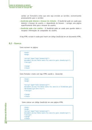 CURSO DE INTRODUÇÃO AO WEBSITE
Secretaria de Estado de Educação MG
70
CadernosdeInformática
validar um formulário antes que este seja enviado ao servidor, economizando
processamento para o servidor;
• JavaScript pode detectar o browser do visitante - O JavaScript pode ser usado para
detectar o browser do usuário, e -dependendo do browser – carregar uma página
específicamente feita para o browser do usuário;
• JavaScript pode criar cookies - O JavaScript pode ser usado para guardar dados e
recuperar informações do computador do usuário.
A tag HTML <script> é usada para inserir um código JavaScript em um documento HTML.
8.2 - EXEMPLOS
Como escrever na página:
<html>
<body>
<script type="text/javascript">
document.write("Este texto foi escrito pelo JavaScript!")
</script>
</body>
</html>
Como formatar o texto com tags HTML usando o Javascript:
<html>
<body>
<script type="text/javascript">
document.write("<h1>Este texto foi escrito e formatado pelo
<B>JavaScript</B>!</h1>")
</script>
</body>
</html>
Como colocar um código JavaScript em uma página HTML
<html>
<body>
<script type="text/javascript">
document.write("Este texto foi escrito pelo JavaScript!")
</script>
</body>
</html>
 