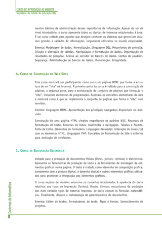 CURSO DE INTRODUÇÃO AO WEBSITE
Secretaria de Estado de Educação MG
8
CadernosdeInformática
mentos básicos da administração desses repositórios de informação..Apesar de ser de
nível introdutório, o curso apresenta todos os tópicos de interesse relacionados à área.
É um curso voltado para aqueles que desejam conhecer os sistemas que gerenciam volu-
mes grandes e variados de informações, largamente utilizados no mundo empresarial.
Ementa: Modelagem de dados. Normalização. Linguagem SQL. Mecanismos de consulta.
Criação e alteração de tabelas. Manipulação e formatação de dados. Organização de
resultados de pesquisa. Acesso ao servidor de bancos de dados. Contas de usuários.
Segurança. Administração de bancos de dados. Manutenção. Integridade.
4. CURSO DE CONSTRUÇÃO DE WEB SITES
Este curso mostrará aos participantes como construir páginas HTML que forma a estru-
tura de um “site” na internet. A primeira parte do curso é voltada para a construção de
páginas; a segunda parte, para a estruturação do conjunto de páginas que formação o
“site”, incluindo elementos de programação. Explicará os conceitos elementares da web
e mostrará como é que se implementa o conjunto de páginas que forma o “site” num
servidor.
Ementa: Linguagem HTML. Apresentação dos principais navegadors disponíveis no mer-
cado.
Construção de uma página HTML simples respeitando os padrões W3C. Recursos de
formatação de texto. Recursos de listas, multimídia e navegação. Tabelas e Frames.
Folha de Estilo. Elementos de Formulário. Linguagem Javascript. Interação do Javascript
com os elementos HTML. Linguagem PHP. Conceitos de Transmissão de Site e critérios
para avaliação de servidores.
1. CURSO DE EDITORAÇÃO ELETRÔNICA
Voltado para a produção de documentos físicos (livros, jornais, revistas) e eletrônicos.
Apresenta as ferramentas de produção de texto e as ferramentas de montagem de ele-
mentos gráficos numa página. O texto é tratado como elemento de composição gráfica,
juntamente com a pintura digital, o desenho digital e outros elementos gráficos utiliza-
dos para promover a integração dos elementos gráficos.
O curso explora de maneira extensiva os conceitos relacionados à aparência do texto
relativos aos tipos de impressão (fontes). Mostra diversos mecanismos de produção
dos mais variados tipos de material impresso, de texto comum às fórmulas matemáti-
cas. Finalmente, discute a metodologia de gerenciamento de documentos.
Ementa: Editor de textos. Formatadores de texto. Tipos e Fontes. Gerenciamento de
projetos.
 