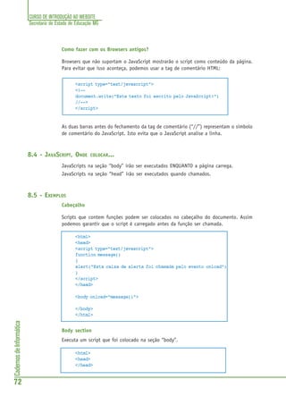 CURSO DE INTRODUÇÃO AO WEBSITE
Secretaria de Estado de Educação MG
72
CadernosdeInformática
Como fazer com os Browsers antigos?
Browsers que não suportam o JavaScript mostrarão o script como conteúdo da página.
Para evitar que isso aconteça, podemos usar a tag de comentário HTML:
<script type="text/javascript">
<!--
document.write("Este texto foi escrito pelo JavaScript!")
//-->
</script>
As duas barras antes do fechamento da tag de comentário (“//”) representam o simbolo
de comentário do JavaScript. Isto evita que o JavaScript analise a linha.
8.4 - JAVASCRIPT, ONDE COLOCAR...
JavaScripts na seção “body” irão ser executados ENQUANTO a página carrega.
JavaScripts na seção “head” irão ser executados quando chamados.
8.5 - EXEMPLOS
Cabeçalho
Scripts que contem funções podem ser colocados no cabeçalho do documento. Assim
podemos garantir que o script é carregado antes da função ser chamada.
<html>
<head>
<script type="text/javascript">
function message()
{
alert("Esta caixa de alerta foi chamada pelo evento onload")
}
</script>
</head>
<body onload="message()">
</body>
</html>
Body section
Executa um script que foi colocado na seção “body”.
<html>
<head>
</head>
 