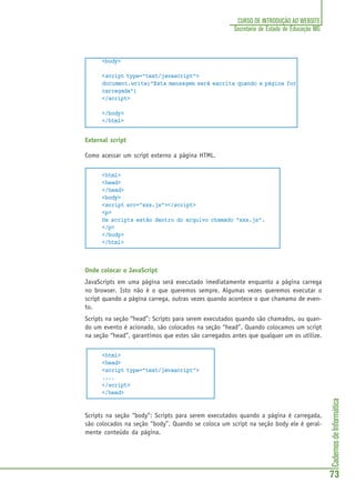 CadernosdeInformática
73
CURSO DE INTRODUÇÃO AO WEBSITE
Secretaria de Estado de Educação MG
<body>
<script type="text/javascript">
document.write("Esta mensagem será escrita quando a página for
carregada")
</script>
</body>
</html>
External script
Como acessar um script externo a página HTML.
<html>
<head>
</head>
<body>
<script src="xxx.js"></script>
<p>
Os scripts estão dentro do arquivo chamado "xxx.js".
</p>
</body>
</html>
Onde colocar o JavaScript
JavaScripts em uma página será executado imediatamente enquanto a página carrega
no browser. Isto não é o que queremos sempre. Algumas vezes queremos executar o
script quando a página carrega, outras vezes quando acontece o que chamamo de even-
to.
Scripts na seção “head”: Scripts para serem executados quando são chamados, ou quan-
do um evento é acionado, são colocados na seção “head”. Quando colocamos um script
na seção “head”, garantimos que estes são carregados antes que qualquer um os utilize.
<html>
<head>
<script type="text/javascript">
....
</script>
</head>
Scripts na seção “body”: Scripts para serem executados quando a página é carregada,
são colocados na seção “body”. Quando se coloca um script na seção body ele é geral-
mente conteúdo da página.
 