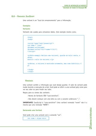 CadernosdeInformática
75
CURSO DE INTRODUÇÃO AO WEBSITE
Secretaria de Estado de Educação MG
8.6 - VARIAVEIS JAVASCRIPT
Uma variavel é um "local de armazenamento" para a informação.
Exemplos
Variaveis
Variaveis são usadas para armazenar dados. Este exemplo mostra como.
<html>
<body>
<script type="text/javascript">
var name = "Joao"
document.write(name)
document.write("<h1>"+name+"</h1>")
</script>
<p>Este exemplo declara uma variavel, guarda um valor nesta, e
entao,
mostra o valor da variavel.</p>
<p>Entao, a variavel é mostrada novamente, mas como Subtítulo.</
p>
</body>
</html>
VARIÁVEIS
Uma variável contém a informação que você deseja guardar. O valor da variavel pode
mudar durante a execução do script. Você pode se referir a uma variável pelo nome para
ver seu valor ou para mudar seu valor.
Regras para os nomes das variáveis:
• Nomes de Variáveis SÃO “case-sensitive”;
• Eles devem começar com uma letra ou com o caracter underscore “_”.
IMPORTANTE! JavaScript é “case-sensitive”! Uma variável nomeada “nome” não é a
mesma que uma nomeada “NOME”!
Declarando uma Variável
Você pode criar uma variavel com o comando “var”:
var nome = algum valor
 