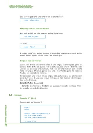 CURSO DE INTRODUÇÃO AO WEBSITE
Secretaria de Estado de Educação MG
76
CadernosdeInformática
Você também pode criar uma variável sem o comando “var”:
nome = algum valor
Atribuindo um Valor para uma Variável
Você pode atribuir um valor para uma variável desta forma:
var nome = "joao"
Ou assim:
nome = "joao"
A variável “nome” está ao lado esquerdo da expressão e o valor que você quer atribuir
ao lado direito. Agora a variável “nome” tem o valor “joao”.
Tempo de vida das Variáveis
Quando você declara uma variavel dentro de uma função, a variavel pode apenas ser
acessada dentro da função. Quando você sai da funcão, esta variavel é destruida. Estas
variaveis são chamadas variaveis locais. Você pode ter variaveis locais com o mesmo
nome em funções diferentes, porque cada uma é reconhecida apenas no escopo da
função a ser executada no momento.
Se você declara uma variável fora da função, todas as funções na sua página podem
acessá-la. O tempo de vida desta variável inicia quando ela é declarada e termina quan-
do a página é fechada.
Comando If...Else (Se...senao)
Comandos condicionais no JavaScript são usados para executar operações diferen-
tes baseadas em condições diferentes.
8.7 - EXEMPLOS
Comando “if” (Se...)
Como escrever um comando if.
<html>
<body>
<script type="text/javascript">
var data = new Date()
var hora = data.getHours()
if (hora < 12)
 