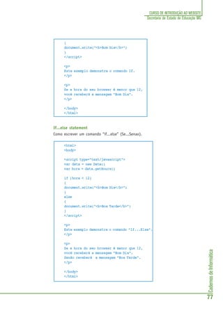 CadernosdeInformática
77
CURSO DE INTRODUÇÃO AO WEBSITE
Secretaria de Estado de Educação MG
{
document.write("<b>Bom Dia</b>")
}
</script>
<p>
Este exemplo demonstra o comando If.
</p>
<p>
Se a hora do seu browser é menor que 12,
você receberá a mensagem “Bom Dia”.
</p>
</body>
</html>
If...else statement
Como escrever um comando “if...else” (Se...Senao).
<html>
<body>
<script type="text/javascript">
var data = new Date()
var hora = data.getHours()
if (hora < 12)
{
document.write("<b>Bom Dia</b>")
}
else
{
document.write("<b>Boa Tarde</b>")
}
</script>
<p>
Este exemplo demonstra o comando “If...Else”.
</p>
<p>
Se a hora do seu browser é menor que 12,
você receberá a mensagem "Bom Dia".
Senão receberá a mensagem "Boa Tarde".
</p>
</body>
</html>
 