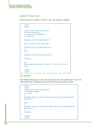 CURSO DE INTRODUÇÃO AO WEBSITE
Secretaria de Estado de Educação MG
78
CadernosdeInformática
Comando “If..elseif...else”
Como escrever um comando “if..else if...else” (Se...Senão Se...Senão).
<html>
<body>
<script type="text/javascript">
var data= new Date()
var hora = data.getHours()
if (hora<12)
{
document.write("<b>Bom Dia</b>")
}
else if (hora>=12 && hora<=18)
{
document.write("<b>Boa Tarde</b>")
}
else
{
document.write("<b>Boa Noite</b>")
}
</script>
<p>
Este exemplo demonstra o comando “if..else if...else”.
</p>
</body>
</html>
Link Aleatório
Este exemplo demonstra um link, que te levará ao site “www.google.com” ou ao site
“www.cade.com.br” aleatoriamente com 50% de chance para cada um deles.
<html>
<body>
<script type="text/javascript">
var r=Math.random()
if (r>0.5)
{
document.write("<a href='http://www.google.com'>Ferramenta de
Busca</a>")
}
else
{
document.write("<a href='http://www.cade.com.br'>Ferramenta de
Busca</a>")
}
</script>
</body>
</html>
 
