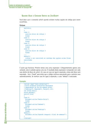 CURSO DE INTRODUÇÃO AO WEBSITE
Secretaria de Estado de Educação MG
82
CadernosdeInformática
QUANDO USAR O COMANDO SWITCH DO JAVASCRIPT
Você deve usar o comando switch quando existem muitas opções de código para serem
escolhidas.
Sintaxe
switch(n)
{
case 1:
executa bloco de código 1
break
case 2:
executa bloco de código 2
break
case 3:
executa bloco de código 3
break
case 4:
executa bloco de código 4
break
...
default:
codigo a ser executado se nenhuma das opções acima forem
executadas
}
É assim que funciona: Primeiro temos uma unica expressão n (frequentemente apenas uma
variavel), esta é avaliada apenas uma vez. O resultado desta expressão é comparado com cada
caso dentro do bloco do switch. Em caso um caso ser igual à expressão, entao este bloco será
executado. Use o “break” para evitar que o código continue executando para o próximo caso
automaticamente. Se nenhum caso for igual à expressão, o caso “default” é executado.
Exemplo
<script type="text/javascript">
//Voce receberá diferentes mensagens
//dependendo do dia da semana atual.
//Domingo=0, Segunda=1, Terça=2, etc.
var d=new Date()
Dia=d.getDay()
switch (Dia)
{
case 5:
document.write("Sexta-feira")
break
case 6:
document.write("Sabado")
break
case 0:
document.write("Domingo")
break
default:
document.write("Quando chegará o final de semana?")
}
</script>
 