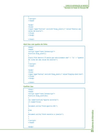CadernosdeInformática
85
CURSO DE INTRODUÇÃO AO WEBSITE
Secretaria de Estado de Educação MG
}
</script>
</head>
<body>
<form>
<input type="button" onclick="disp_alert()" value="Mostra uma
caixa de alerta">
</form>
</body>
</html>
Alert box com quebra de linha
<html>
<head>
<script type="text/javascript">
function disp_alert()
{
alert("Olá denovo! É assim que adicionamos uma" + 'n' + "quebra
de linha em uma caixa de alerta!")
}
</script>
</head>
<body>
<form>
<input type="button" onclick="disp_alert()" value="Display alert box">
</form>
</body>
</html>
Confirm box
<html>
<head>
<script type="text/javascript">
function disp_confirm()
{
var name=confirm("Aperte um botao")
if (name==true)
{
document.write("Você apertou OK!")
}
else
{
document.write("Você cancelou a janela!")
}
}
</script>
</head>
<body>
 