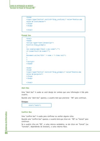CURSO DE INTRODUÇÃO AO WEBSITE
Secretaria de Estado de Educação MG
86
CadernosdeInformática
<form>
<input type="button" onclick="disp_confirm()" value="Mostra uma
caixa de confirmacao">
</form>
</body>
</html>
Prompt box
<html>
<head>
<script type="text/javascript">
function disp_prompt()
{
var nome=prompt("Qual o seu nome?","")
if (nome!=null && nome!="")
{
document.write("Olá " + nome + "! Como vai?")
}
}
</script>
</head>
<body>
<form>
<input type="button" onclick="disp_prompt()" value="Mostra uma
caixa de pergunta">
</form>
</body>
</html>
Alert Box
Uma “alert box” é usada se você deseja ter certeza que uma informação é lida pelo
usuário.
Quando uma “alert box” aparece, o usuário terá que precionar "OK" para continuar.
SintaSintaSintaSintaSintaxe:xe:xe:xe:xe:
alert("texto")
Confirm Box
Uma “confirm box” é usada para confirmar ou aceitar alguma coisa.
Quando uma “confirm box” aparece, o usuário terá que clicar em "OK" ou "Cancel" para
continuar.
Se o usuário clica em "OK", a caixa retorna verdadeiro, se ele clicar em "Cancel" (ou
“Cancelar”, dependendo do browser), a caixa retorna falso.
 