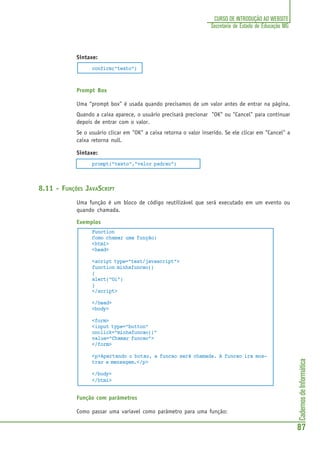 CadernosdeInformática
87
CURSO DE INTRODUÇÃO AO WEBSITE
Secretaria de Estado de Educação MG
Sintaxe:
confirm("texto")
Prompt Box
Uma “prompt box” é usada quando precisamos de um valor antes de entrar na página.
Quando a caixa aparece, o usuário precisará precionar "OK" ou "Cancel" para continuar
depois de entrar com o valor.
Se o usuário clicar em "OK" a caixa retorna o valor inserido. Se ele clicar em "Cancel" a
caixa retorna null.
Sintaxe:
prompt("texto","valor padrao")
8.11 - FUNÇÕES JAVASCRIPT
Uma função é um bloco de código reutilizável que será executado em um evento ou
quando chamada.
Exemplos
Function
Como chamar uma função:
<html>
<head>
<script type="text/javascript">
function minhafuncao()
{
alert("Oi")
}
</script>
</head>
<body>
<form>
<input type="button"
onclick="minhafuncao()"
value="Chamar funcao">
</form>
<p>Apertando o botao, a funcao será chamada. A funcao ira mos-
trar a mensagem.</p>
</body>
</html>
Função com parâmetros
Como passar uma variavel como parâmetro para uma função:
 