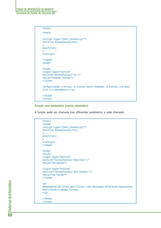 CURSO DE INTRODUÇÃO AO WEBSITE
Secretaria de Estado de Educação MG
88
CadernosdeInformática
<html>
<head>
<script type="text/javascript">
function minhafuncao(txt)
{
alert(txt)
}
</script>
</head>
<body>
<form>
<input type="button"
onclick="minhafuncao('Oi')"
value="Chamar funcao">
</form>
<p>Apertando o botao, a funcao será chamada. A funcao ira mos-
trar a o parâmetro.</p>
</body>
</html>
Função com parâmetro (varias chamadas)
A função pode ser chamada com diferentes parâmetros a cada chamada.
<html>
<head>
<script type="text/javascript">
function minhafuncao(txt)
{
alert(txt)
}
</script>
</head>
<body>
<form>
<input type="button"
onclick="minhafuncao('Bom Dia!')"
value="De manha">
<input type="button"
onclick="minhafuncao('Boa Tarde!')"
value="De tarde">
</form>
<p>
Dependendo do botao que clicar, uma mensagem diferente aparecera,
executando a mesma funcao.
</p>
</body>
</html>
 