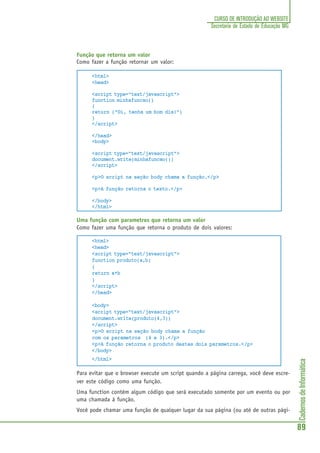 CadernosdeInformática
89
CURSO DE INTRODUÇÃO AO WEBSITE
Secretaria de Estado de Educação MG
Função que retorna um valor
Como fazer a função retornar um valor:
<html>
<head>
<script type="text/javascript">
function minhafuncao()
{
return ("Oi, tenha um bom dia!")
}
</script>
</head>
<body>
<script type="text/javascript">
document.write(minhafuncao())
</script>
<p>O script na seção body chama a função.</p>
<p>A função retorna o texto.</p>
</body>
</html>
Uma função com parametros que retorna um valor
Como fazer uma função que retorna o produto de dois valores:
<html>
<head>
<script type="text/javascript">
function produto(a,b)
{
return a*b
}
</script>
</head>
<body>
<script type="text/javascript">
document.write(produto(4,3))
</script>
<p>O script na seção body chama a função
com os parametros (4 e 3).</p>
<p>A função retorna o produto destes dois parametros.</p>
</body>
</html>
Para evitar que o browser execute um script quando a página carrega, você deve escre-
ver este código como uma função.
Uma function contém algum código que será executado somente por um evento ou por
uma chamada à função.
Você pode chamar uma função de qualquer lugar da sua página (ou até de outras pági-
 