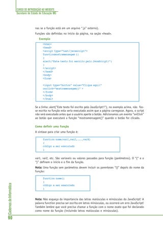CURSO DE INTRODUÇÃO AO WEBSITE
Secretaria de Estado de Educação MG
90
CadernosdeInformática
nas se a função está em um arquivo “.js” externo).
Funções são definidas no inicio da página, na seção <head>.
Exemplo
<html>
<head>
<script type="text/javascript">
functionmostramensagem ()
{
alert("Este texto foi escrito pelo JavaScript!")
}
</script>
</head>
<body>
<form>
<input type="button" value="Clique aqui!"
onclick="mostramensagem()" >
</form>
</body>
</html>
Se a linha: alert("Este texto foi escrito pelo JavaScript!!"), no exemplo acima, não fos-
se escrita na função esta seria executada assim que a página carregasse. Agora, o script
não será executado antes que o usuário aperte o botão. Adicionamos um evento “onClick”
ao botão que executará a função “mostramensagem()” quando o botão for clicado.
Como definir uma Função
A sintaxe para criar uma função é:
function nome(var1,var2,...,varX)
{
código a ser executado
}
var1, var2, etc. São variaveis ou valores passados para função (parêmetros). O “{“ e o
“}” definem o inicio e o fim da função.
Nota: Uma função sem parâmetros devem incluir os parenteses “()” depois do nome da
função:
function nome()
{
código a ser executado
}
Nota: Não esqueça da importancia das letras maiúsculas e minúsculas do JavaScript! A
palavra function precisa ser escrita em letras minúsculas, ou ocorrerá um erro JavaScript!
Também lembre que você precisa chamar a função com o nome exato que foi declarado
como nome da função (incluindo letras maiúsculas e minúsculas).
 