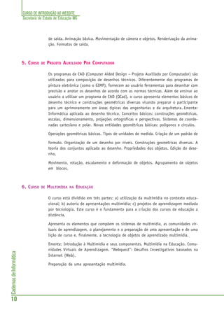 CURSO DE INTRODUÇÃO AO WEBSITE
Secretaria de Estado de Educação MG
10
CadernosdeInformática
de saída. Animação básica. Movimentação de câmera e objetos. Renderização da anima-
ção. Formatos de saída.
5. CURSO DE PROJETO AUXILIADO POR COMPUTADOR
Os programas de CAD (Computer Aided Design – Projeto Auxiliado por Computador) são
utilizados para composição de desenhos técnicos. Diferentemente dos programas de
pintura eletrônica (como o GIMP), fornecem ao usuário ferramentas para desenhar com
precisão e anotar os desenhos de acordo com as normas técnicas. Além de ensinar ao
usuário a utilizar um programa de CAD (QCad), o curso apresenta elementos básicos de
desenho técnico e construções geométricas diversas visando preparar o participante
para um aprimoramento em áreas típicas das engenharias e da arquitetura..Ementa:
Informática aplicada ao desenho técnico. Conceitos básicos: construções geométricas,
escalas, dimensionamento, projeções ortográficas e perspectivas. Sistemas de coorde-
nadas cartesiano e polar. Novas entidades geométricas básicas: polígonos e círculos.
Operações geométricas básicas. Tipos de unidades de medida. Criação de um padrão de
formato. Organização de um desenho por níveis. Construções geométricas diversas. A
teoria dos conjuntos aplicada ao desenho. Propriedades dos objetos. Edição do dese-
nho.
Movimento, rotação, escalamento e deformação de objetos. Agrupamento de objetos
em blocos.
6. CURSO DE MULTIMÍDIA NA EDUCAÇÃO
O curso está dividido em três partes: a) utilização da multimídia no contexto educa-
cional; b) autoria de apresentações multimídia; c) projetos de aprendizagem mediada
por tecnologia. Este curso é o fundamento para a criação dos cursos de educação a
distância.
Apresenta os elementos que compõem os sistemas de multimídia, as comunidades vir-
tuais de aprendizagem, o planejamento e a preparação de uma apresentação e de uma
lição de curso e, finalmente, a tecnologia de objetos de aprendizado multimídia.
Ementa: Introdução à Multimídia e seus componentes. Multimídia na Educação. Comu-
nidades Virtuais de Aprendizagem. “Webquest”: Desafios Investigativos baseados na
Internet (Web).
Preparação de uma apresentação multimídia.
 