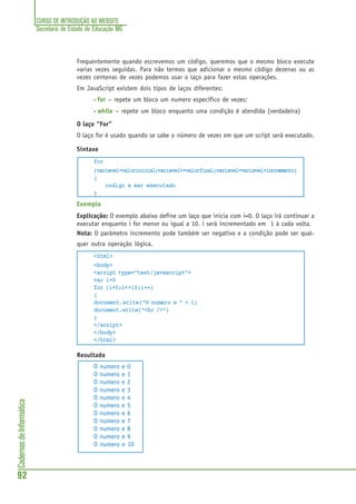 CURSO DE INTRODUÇÃO AO WEBSITE
Secretaria de Estado de Educação MG
92
CadernosdeInformática
Frequentemente quando escrevemos um código, queremos que o mesmo bloco execute
varias vezes seguidas. Para não termos que adicionar o mesmo código dezenas ou as
vezes centenas de vezes podemos usar o laço para fazer estas operações.
Em JavaScript existem dois tipos de laços diferentes:
• for – repete um bloco um numero específico de vezes;
• while – repete um bloco enquanto uma condição é atendida (verdadeira)
O laço “For”
O laço for é usado quando se sabe o número de vezes em que um script será executado.
Sintaxe
for
(variavel=valorinicial;variavel<=valorfinal;variavel=variavel+incremento)
{
codigo a ser executado
}
Exemplo
Explicação: O exemplo abaixo define um laço que inicia com i=0. O laço irá continuar a
executar enquanto i for menor ou igual a 10. i será incrementado em 1 à cada volta.
Nota: O parâmetro incremento pode também ser negativo e a condição pode ser qual-
quer outra operação lógica.
<html>
<body>
<script type="text/javascript">
var i=0
for (i=0;i<=10;i++)
{
document.write("O numero e " + i)
document.write("<br />")
}
</script>
</body>
</html>
Resultado
O numero e 0
O numero e 1
O numero e 2
O numero e 3
O numero e 4
O numero e 5
O numero e 6
O numero e 7
O numero e 8
O numero e 9
O numero e 10
 