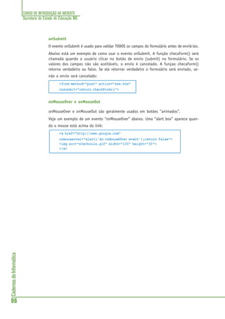 CURSO DE INTRODUÇÃO AO WEBSITE
Secretaria de Estado de Educação MG
96
CadernosdeInformática
onSubmit
O evento onSubmit é usado para validar TODOS os campos do formulário antes de enviá-los.
Abaixo está um exemplo de como usar o evento onSubmit. A função checaForm() será
chamada quando o usuário clicar no botão de envio (submit) no formulário. Se os
valores dos campos não são aceitáveis, o envio é cancelado. A funçao checaForm()
retorna verdadeiro ou falso. Se ela retornar verdadeiro o formulário será enviado, se-
não o envio será cancelado:
<form method="post" action="xxx.htm"
onsubmit="return checkForm()">
onMouseOver e onMouseOut
onMouseOver e onMouseOut são geralmente usados em botões "animados".
Veja um exemplo de um evento “onMouseOver” abaixo. Uma “alert box” aparece quan-
do o mouse está acima do link:
<a href="http://www.google.com"
onmouseover="alert('An onMouseOver event');return false">
<img src="w3schools.gif" width="100" height="30">
</a>
 