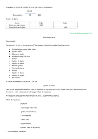 Luego pasa un año, se deprecia el carro, la depreciación se calcula así:
$20.000
Depreciación = 10 = 2000
Registro de diario:
Cuenta Debe Haber
Gastos por depreciación 2000
Depreciación acumulada 2000
Viernes 07 de Setiembre del 2012
Asientos de cierre
Ciclo Contable
Transacciones (si está en funcionamiento)/ Apertura del negocio (sino está en funcionamiento)
Analizar(activo, pasivo, debe, haber)
Registro diario
Balance sin ajuste
Ajustes(normales, Técnicos
o Analizar
o Registro de diario
o Registro de mayor
o Balance ajustado
Asientos de cierre
Analizar
Registro de diario
Registro de mayor
Balance final
PERDIDAS Y GANANCIAS= INGRESOS – GASTOS
Ajustes de cierre
Estos ajustes me permiten modificar cuentas, mediante un proceso que se realiza para el cierre, para realizar los estados
financieros y estos estados con el balance y el estado de resultados.
INGRESOS Y GASTOS CONTRA PÉRDIDAS Y GANANCIAS (CUENTA TRANSITORIA)
Estado de resultados:
INGRESOS
+ingresos por actividades
-gastos por actividades
= utilidad bruta
-Gastos otros
+ingresos otros
= utilidad antes de impuestos
La utilidad va en el patrimonio.
 