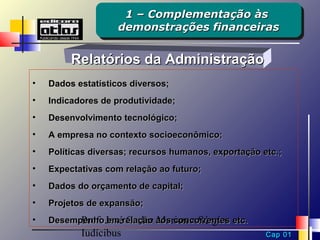 1 – Complementação às
                     1 – Complementação às
                    demonstrações financeiras
                    demonstrações financeiras

         Relatórios da Administração
•   Dados estatísticos diversos;
•   Indicadores de produtividade;
•   Desenvolvimento tecnológico;
•   A empresa no contexto socioeconômico;
•   Políticas diversas; recursos humanos, exportação etc.;
•   Expectativas com relação ao futuro;
•   Dados do orçamento de capital;
•   Projetos de expansão;
•   Desempenho Josérelação aos concorrentes etc.
          Prof. em Carlos Marion e Sérgio
           Iudícibus                                  Cap 01
 