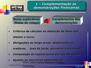 1 – Complementação às
                    1 – Complementação às
                   demonstrações financeiras
                   demonstrações financeiras


    Notas explicativas            Complementos das
    (Notas de rodapé)               demonstrações

•   Critérios de cálculos na obtenção de itens que

    afetam o lucro;

•   Obrigações de longo prazo, destacando os

    credores,   taxa de juros, garantias à dívida etc.;

•   Composição do capital social por tipo de ações;

•   Ajustes de exercícios anteriores etc.
           Prof. José Carlos Marion e Sérgio
           Iudícibus                             Cap 01
 
