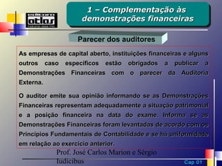 1 – Complementação às
                        1 – Complementação às
                       demonstrações financeiras
                       demonstrações financeiras

                      Parecer dos auditores
As empresas de capital aberto, instituições financeiras e alguns
outros     caso   específicos   estão   obrigados   a   publicar    a
Demonstrações Financeiras com o parecer da Auditoria
Externa.

O auditor emite sua opinião informando se as Demonstrações
Financeiras representam adequadamente a situação patrimonial
e a posição financeira na data do exame. Informa se as
Demonstrações Financeiras foram levantadas de acordo com os
Princípios Fundamentais de Contabilidade e se há uniformidade
em relação ao exercício anterior.
              Prof. José Carlos Marion e Sérgio
              Iudícibus                                    Cap 01
 