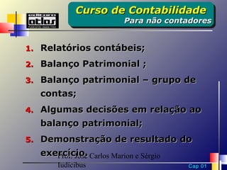 Curso de Contabilidade
            Curso de Contabilidade
                          Para não contadores
                          Para não contadores


1. Relatórios contábeis;

2. Balanço Patrimonial ;

3. Balanço patrimonial – grupo de
   contas;
4. Algumas decisões em relação ao
   balanço patrimonial;
5. Demonstração de resultado do
   exercício. Carlos Marion e Sérgio
      Prof. José
       Iudícibus                       Cap 01
 