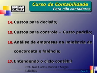 Curso de Contabilidade
             Curso de Contabilidade
                             Para não contadores
                             Para não contadores


14. Custos para decisão;


15. Custos para controle – Custo padrão;


16. Análise de empresas na iminência de

   concordata e falência;

17. Entendendo o ciclo contábil
        Prof. José Carlos Marion e Sérgio
        Iudícibus                           Cap 01
 