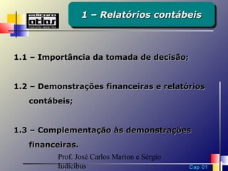 1 – Relatórios contábeis
                  1 – Relatórios contábeis



1.1 – Importância da tomada de decisão;


1.2 – Demonstrações financeiras e relatórios
   contábeis;


1.3 – Complementação às demonstrações
   financeiras.
          Prof. José Carlos Marion e Sérgio
          Iudícibus                           Cap 01
 