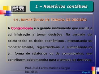 1 – Relatórios contábeis
                 1 – Relatórios contábeis


   1.1 - IMPORTÂNCIA DA TOMADA DE DECISÃO

A Contabilidade é o grande instrumento que auxilia a
administração a tomar decisões. Na verdade ela
coleta todos os dados econômicos , mensurando-os
monetariamente, registrando-os e sumarizando-os
em forma de relatórios ou de comunicados, que
contribuem sobremaneira para a tomada de decisões.

          Prof. José Carlos Marion e Sérgio
          Iudícibus                           Cap 01
 