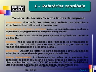 1 – Relatórios contábeis
                       1 – Relatórios contábeis

     Tomada de decisão fora dos limites da empresa
Investidores: é através dos relatórios contábeis que identifica a
situação econômico-financeira da empresa.
Fornecedores de bens e serviços: usam os relatórios para analisar a
capacidade de pagamento da empresa compradora.
Bancos: utilizam os relatórios para aprovar empréstimos, limite de
crédito Etc.
Governo: não só usa os relatórios com finalidade de arrecadação de
impostos, como também para os dados estatístico, no sentido de
melhor redimensionar a economia (IBGE).
Sindicatos: utilizam os relatórios para determinar a produtividade do
setor, fator preponderante para reajuste de salários.
Outros interessados: funcionários (que saber se a empresa tem
condições de pagar seu salário ou não), órgãos de classe, pessoas e
diversos institutos, como CVM (Comissão de Valores Mobiliários),
CRC (Conselho Regional de Contabilidade), concorrentes etc.
               Prof. José Carlos Marion e Sérgio
               Iudícibus                                     Cap 01
 
