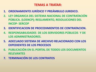 TEMAS A TRATAR:
1. ORDENAMIENTO JURÍDICO Y PREÁMBULO JURIDICO.
2. LEY ORGANICA DEL SISTEMA NACIONAL DE CONTRATACIÓN
PÚBLICA. (LOSNCP); REGLAMENTO, RESOLUCIONES DEL
INCOP- SERCOP
3. IDENTIFICACION DE PROCEDIMIENTOS DE CONTRATACION.
4. RESPONSABILIDADES DE LOS SERVIDORES PÚBLICOS Y DE
LOS ADMINISTRADORES.
5. ADECUADO SISTEMA DE ARCHIVO RELACIONADO CON LOS
EXPEDIENTES DE LOS PROCESOS
6. PUBLICACIÓN EN EL PORTAL DE TODOS LOS DOCUMENTOS
RELEVANTES
7. TERMINACIÓN DE LOS CONTRATOS
 