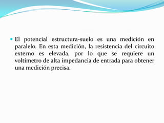  El potencial estructura-suelo es una medición en
 paralelo. En esta medición, la resistencia del circuito
 externo es elevada, por lo que se requiere un
 voltímetro de alta impedancia de entrada para obtener
 una medición precisa.
 