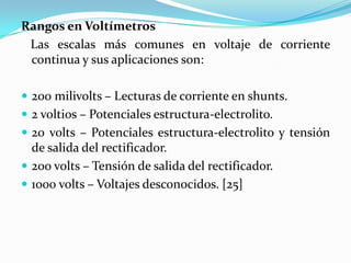 Rangos en Voltímetros
 Las escalas más comunes en voltaje de corriente
 continua y sus aplicaciones son:

 200 milivolts – Lecturas de corriente en shunts.
 2 voltios – Potenciales estructura-electrolito.
 20 volts – Potenciales estructura-electrolito y tensión
  de salida del rectificador.
 200 volts – Tensión de salida del rectificador.
 1000 volts – Voltajes desconocidos. [25]
 