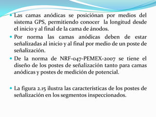  Las camas anódicas se posiciónan por medios del
  sistema GPS, permitiendo conocer la longitud desde
  el inicio y al final de la cama de ánodos.
 Por norma las camas anódicas deben de estar
  señalizadas al inicio y al final por medio de un poste de
  señalización.
 De la norma de NRF-047-PEMEX-2007 se tiene el
  diseño de los postes de señalización tanto para camas
  anódicas y postes de medición de potencial.

 La figura 2.15 ilustra las características de los postes de
  señalización en los segmentos inspeccionados.
 